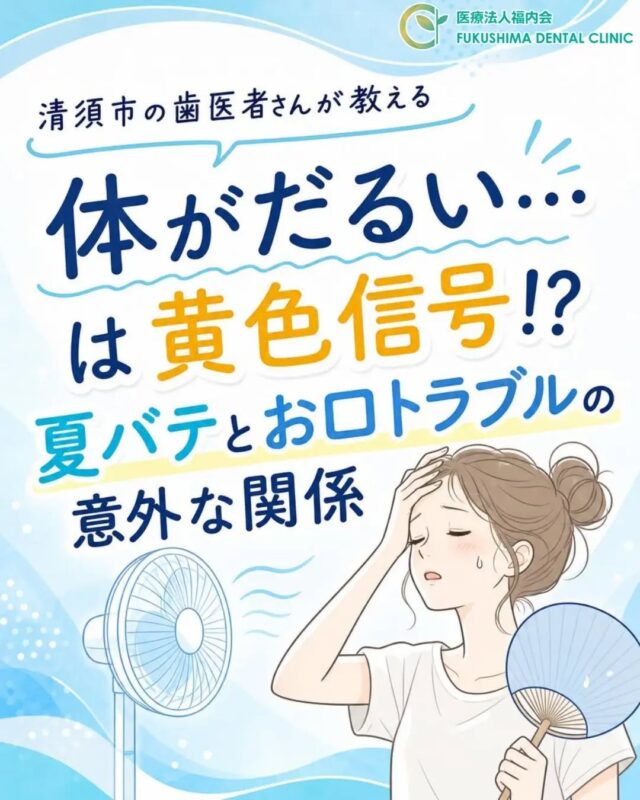 こんにちは！愛知県清須市にある「ふくしま歯科」です。

じりじりと厳しい暑さが続く夏。
皆様、体調を崩されたりはしていませんか？
「体がだるい」「食欲が出ない」「寝苦しくて疲れが取れない」といった、いわゆる【夏バテ】の症状に悩まされる方も多いのではないでしょうか。

夏バテというと、睡眠不足や胃腸の疲れ、全身の疲労など「体」の不調をイメージしがちですが、実は【お口の中の環境】にも大きな悪影響を与えているおそれがあります。
今回は、暑い季節だからこそ知っておきたい「夏バテと口内環境の関係、そしてお口のトラブルを防ぐポイント」について詳しくお話しします。

☀️ なぜ夏バテがお口のトラブルにつながるの？
夏にお口の環境が悪化してしまう最大の理由は、【体内の水分不足】と【免疫力の低下】にあります。
夏は気温が高く、自覚がなくても汗をかくため、体の中の水分が失われがちです。体内の水分が不足すると、お口を潤す「唾液（だえき）」の分泌量がグッと減ってしまいます。

唾液には、食べかすを洗い流す「自浄作用」や、細菌の増殖を抑える「抗菌作用」、お口の中を中性に保ち歯を守る「緩衝（かんしょう）作用」など、たくさんの重要な働きがあります。
しかし、夏バテや水分不足で唾液が少なくなると、お口の中がカラカラに乾燥し、虫歯菌や歯周病菌といった悪玉菌が一気に増殖しやすい環境になってしまうのです。

🚨 夏に増えやすい！3つのお口のトラブル
①口臭やネバつきが気になる
唾液が減って細菌が繁殖すると、口臭の原因となる物質が作られやすくなります。「朝起きた時にお口の中がネバつく」「マスクの中のニオイが気になる」といった症状は、お口が乾燥しているサインです。

②虫歯のリスクが急上昇
暑い夏は、アイスクリームやジュース、熱中症対策のスポーツドリンクなどを口にする機会が増えますよね。これらに含まれる「糖分」は虫歯菌の大好物です。
特に、デスクワークをしながら、またはスポーツをしながら「だらだらと長時間飲み続ける」のは要注意。お口の中が常に酸性になり、歯の表面が溶けて虫歯になりやすい状態が続いてしまいます。

③歯ぐきの腫れや痛み
夏バテによる睡眠不足や食欲不振（栄養不足）が続くと、体の免疫力が低下します。普段はお口の中の免疫によって抑え込まれている歯周病菌が、体力が落ちた隙を狙って暴れ出すため、歯ぐきがぷっくり腫れたり、出血したり、鈍い痛みが出たりすることがあります。

💡 夏の口内環境を健やかに守るポイント
暑さに負けず、すっきり爽やかなお口をキープするために、次の習慣を意識してみましょう！

◆ 喉が渇く前からの「こまめな水分補給」
「喉が渇いた」と感じた時点ですでに体は水分不足が始まっています。少しずつ回数を分けて水分を摂りましょう。ただし、糖分の入ったジュースや、利尿作用のあるコーヒー・緑茶ではなく、お水や麦茶を選ぶのがお口の健康（水分補給）には一番おすすめです。

◆ 疲れている時こそ「丁寧なセルフケア」
暑さでクタクタに疲れている夜は、ついつい歯磨きが適当になってしまいがちです。しかし、寝ている間はさらに唾液の量が減るため、一番細菌が増える危険な時間帯です。
夜寝る前だけでも、いつもより丁寧に歯を磨き、歯ブラシが届きにくい歯と歯の間は「デンタルフロス」や「歯間ブラシ」を使って汚れをしっかり落としましょう。

◆ 栄養バランスと休息
食欲がないからと、そうめんやアイスだけで食事を済ませてしまうと栄養が偏り、お口の粘膜や歯ぐきの抵抗力も落ちてしまいます。ビタミンやタンパク質を意識して摂り、夜はしっかり湯船に浸かって質の良い睡眠をとりましょう。

🦷 夏を元気に乗り切るために、歯科検診へ行こう！
お口の中のトラブルは、初期の段階では痛みがなく、自分では気づきにくいことがほとんどです。「痛くないから大丈夫」と思って放置していると、秋を迎える頃に虫歯や歯周病が一気に悪化してしまうこともあります。
夏バテに負けない健康な体を作るためにも、まずは入り口である「お口の健康管理」が欠かせません。

当院では、プロによるお口のクリーニング（歯石取り）や、一人ひとりのライフスタイルに合わせた虫歯予防のアドバイスを行っています。「最近お口が渇くかも…」「スッキリさせたい！」と思ったら、ぜひお気軽にふくしま歯科までお越しくださいね。
しっかり噛んで、しっかり食べて、この夏を元気に乗り切りましょう！

#ふくしま歯科
#清須市歯医者
#夏バテ解消
#お口の乾燥
#虫歯予防コラム